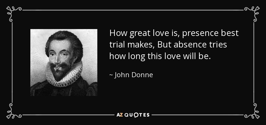 How great love is, presence best trial makes, But absence tries how long this love will be. - John Donne