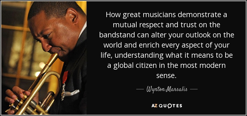 How great musicians demonstrate a mutual respect and trust on the bandstand can alter your outlook on the world and enrich every aspect of your life, understanding what it means to be a global citizen in the most modern sense. - Wynton Marsalis
