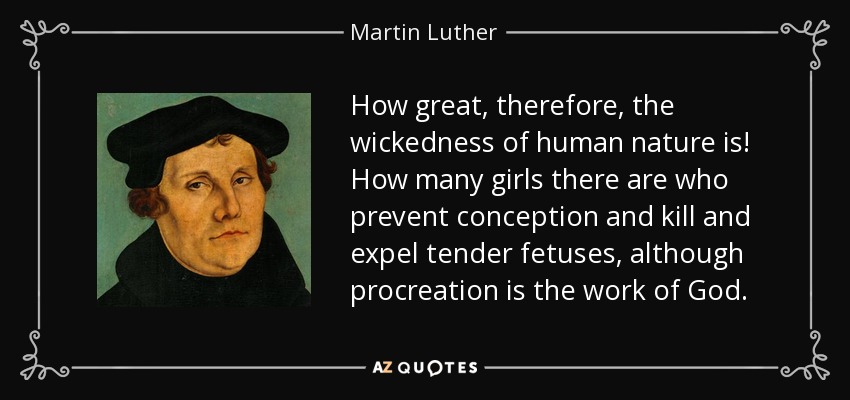 How great, therefore, the wickedness of human nature is! How many girls there are who prevent conception and kill and expel tender fetuses, although procreation is the work of God. - Martin Luther