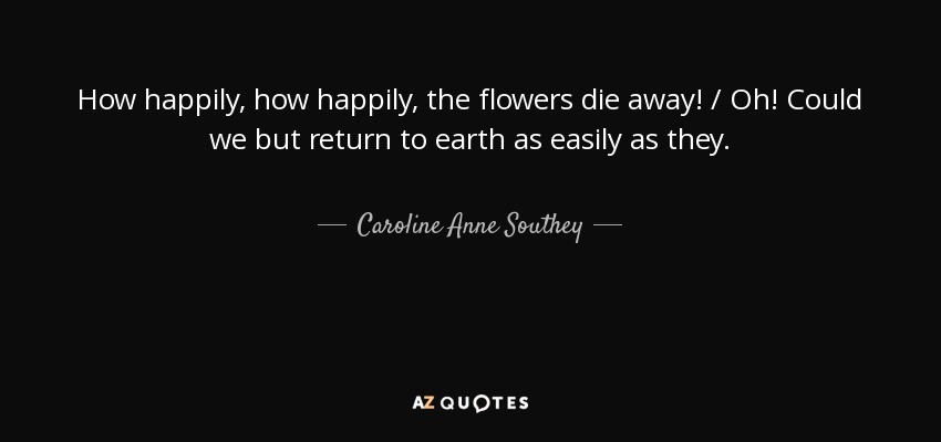 How happily, how happily, the flowers die away! / Oh! Could we but return to earth as easily as they. - Caroline Anne Southey