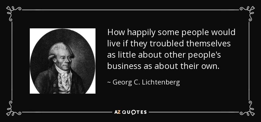 How happily some people would live if they troubled themselves as little about other people's business as about their own. - Georg C. Lichtenberg