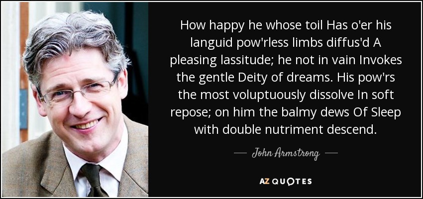 How happy he whose toil Has o'er his languid pow'rless limbs diffus'd A pleasing lassitude; he not in vain Invokes the gentle Deity of dreams. His pow'rs the most voluptuously dissolve In soft repose; on him the balmy dews Of Sleep with double nutriment descend. - John Armstrong