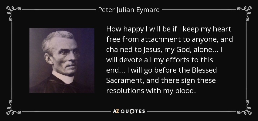 How happy I will be if I keep my heart free from attachment to anyone, and chained to Jesus, my God, alone... I will devote all my efforts to this end... I will go before the Blessed Sacrament, and there sign these resolutions with my blood. - Peter Julian Eymard