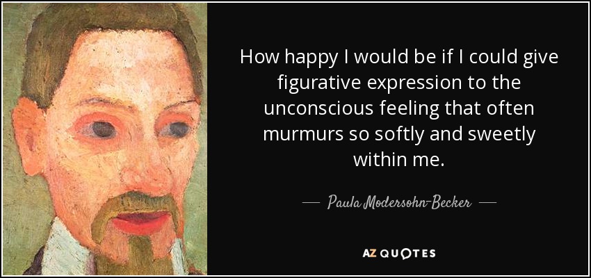 How happy I would be if I could give figurative expression to the unconscious feeling that often murmurs so softly and sweetly within me. - Paula Modersohn-Becker