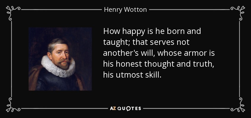 How happy is he born and taught; that serves not another's will, whose armor is his honest thought and truth, his utmost skill. - Henry Wotton