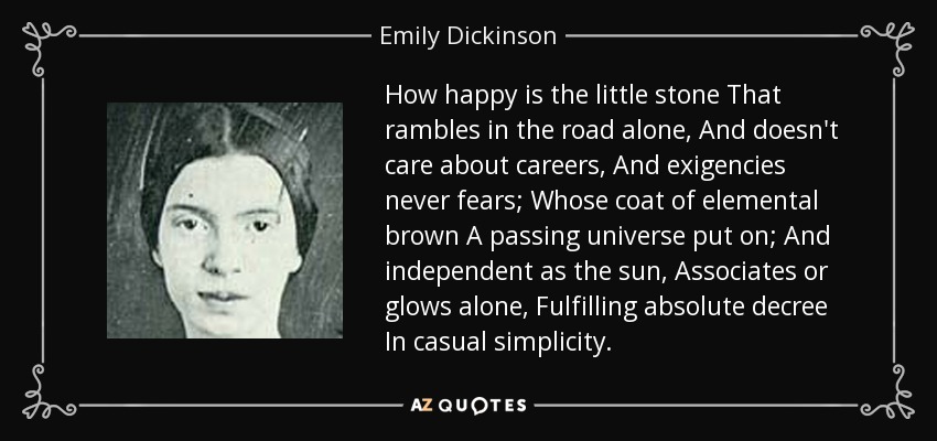 How happy is the little stone That rambles in the road alone, And doesn't care about careers, And exigencies never fears; Whose coat of elemental brown A passing universe put on; And independent as the sun, Associates or glows alone, Fulfilling absolute decree In casual simplicity. - Emily Dickinson