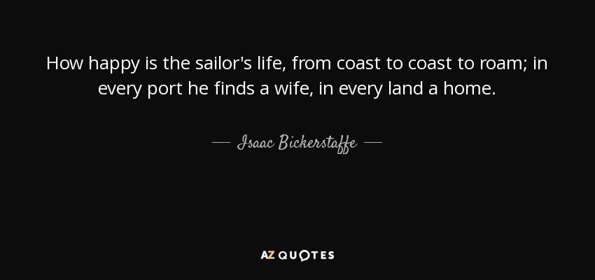 How happy is the sailor's life, from coast to coast to roam; in every port he finds a wife, in every land a home. - Isaac Bickerstaffe