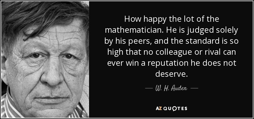 How happy the lot of the mathematician. He is judged solely by his peers, and the standard is so high that no colleague or rival can ever win a reputation he does not deserve. - W. H. Auden