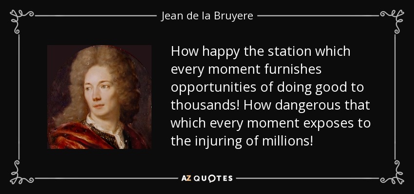 How happy the station which every moment furnishes opportunities of doing good to thousands! How dangerous that which every moment exposes to the injuring of millions! - Jean de la Bruyere