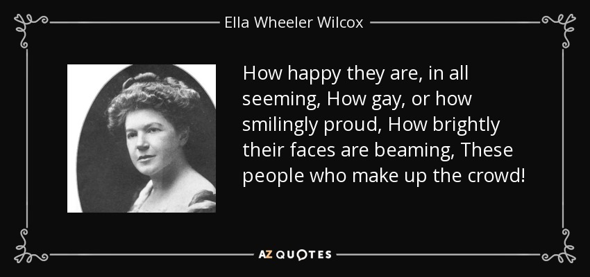 How happy they are, in all seeming, How gay, or how smilingly proud, How brightly their faces are beaming, These people who make up the crowd! - Ella Wheeler Wilcox