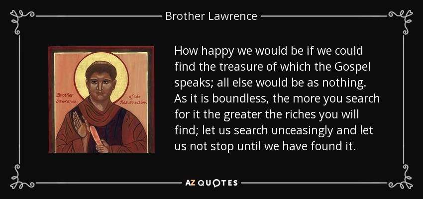 How happy we would be if we could find the treasure of which the Gospel speaks; all else would be as nothing. As it is boundless, the more you search for it the greater the riches you will find; let us search unceasingly and let us not stop until we have found it. - Brother Lawrence