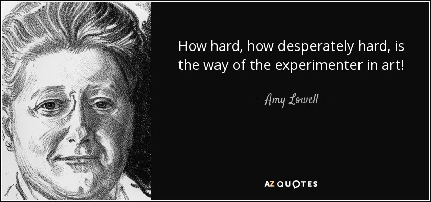 How hard, how desperately hard, is the way of the experimenter in art! - Amy Lowell