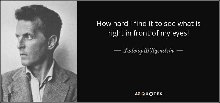 How hard I find it to see what is right in front of my eyes! - Ludwig Wittgenstein