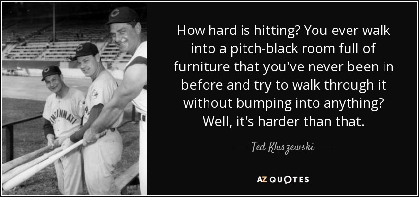 How hard is hitting? You ever walk into a pitch-black room full of furniture that you've never been in before and try to walk through it without bumping into anything? Well, it's harder than that. - Ted Kluszewski