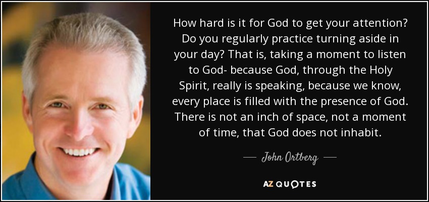 How hard is it for God to get your attention? Do you regularly practice turning aside in your day? That is, taking a moment to listen to God- because God, through the Holy Spirit, really is speaking, because we know, every place is filled with the presence of God. There is not an inch of space, not a moment of time, that God does not inhabit. - John Ortberg