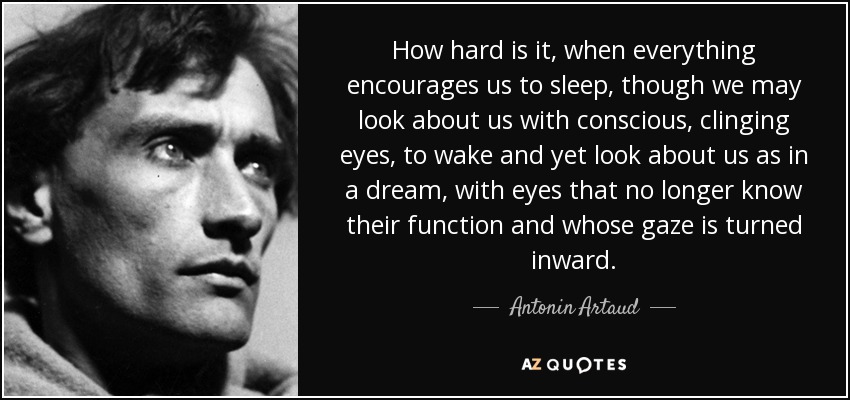 How hard is it, when everything encourages us to sleep, though we may look about us with conscious, clinging eyes, to wake and yet look about us as in a dream, with eyes that no longer know their function and whose gaze is turned inward. - Antonin Artaud