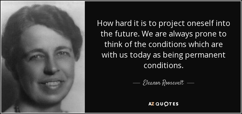 How hard it is to project oneself into the future. We are always prone to think of the conditions which are with us today as being permanent conditions. - Eleanor Roosevelt
