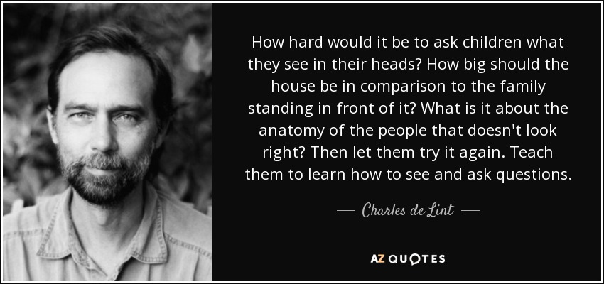 How hard would it be to ask children what they see in their heads? How big should the house be in comparison to the family standing in front of it? What is it about the anatomy of the people that doesn't look right? Then let them try it again. Teach them to learn how to see and ask questions. - Charles de Lint