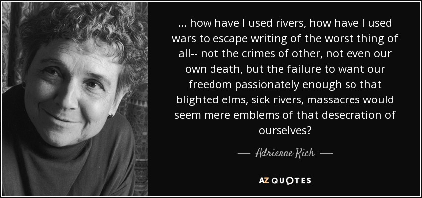 ... how have I used rivers, how have I used wars to escape writing of the worst thing of all-- not the crimes of other, not even our own death, but the failure to want our freedom passionately enough so that blighted elms, sick rivers, massacres would seem mere emblems of that desecration of ourselves? - Adrienne Rich