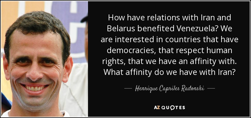 How have relations with Iran and Belarus benefited Venezuela? We are interested in countries that have democracies, that respect human rights, that we have an affinity with. What affinity do we have with Iran? - Henrique Capriles Radonski