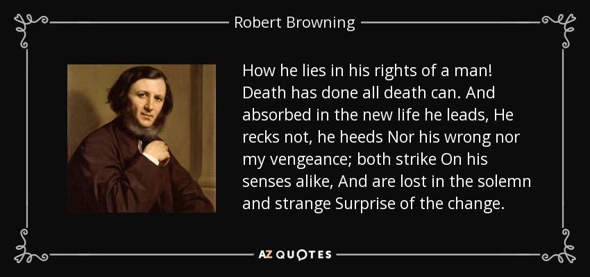 How he lies in his rights of a man! Death has done all death can. And absorbed in the new life he leads, He recks not, he heeds Nor his wrong nor my vengeance; both strike On his senses alike, And are lost in the solemn and strange Surprise of the change. - Robert Browning