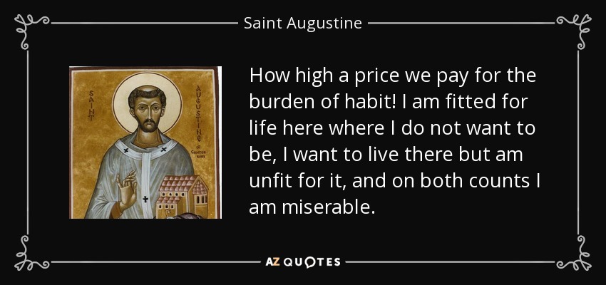 How high a price we pay for the burden of habit! I am fitted for life here where I do not want to be, I want to live there but am unfit for it, and on both counts I am miserable. - Saint Augustine