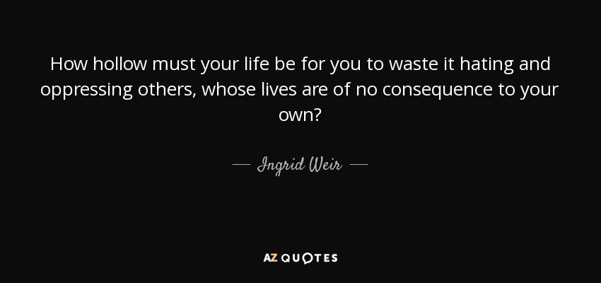How hollow must your life be for you to waste it hating and oppressing others, whose lives are of no consequence to your own? - Ingrid Weir