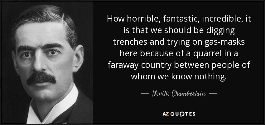 How horrible, fantastic, incredible, it is that we should be digging trenches and trying on gas-masks here because of a quarrel in a faraway country between people of whom we know nothing. - Neville Chamberlain