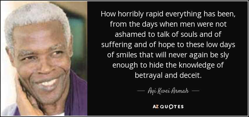 How horribly rapid everything has been, from the days when men were not ashamed to talk of souls and of suffering and of hope to these low days of smiles that will never again be sly enough to hide the knowledge of betrayal and deceit. - Ayi Kwei Armah