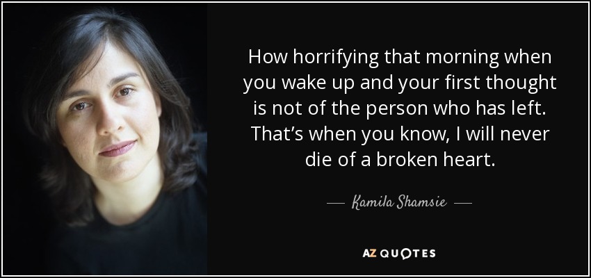 How horrifying that morning when you wake up and your first thought is not of the person who has left. That’s when you know, I will never die of a broken heart. - Kamila Shamsie