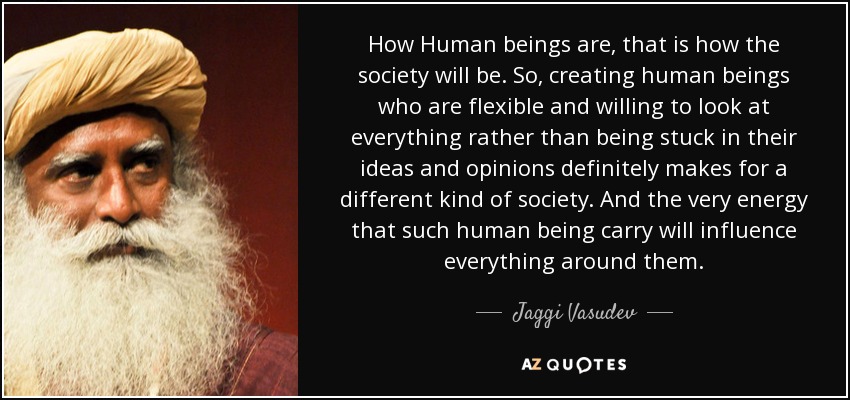 How Human beings are, that is how the society will be. So, creating human beings who are flexible and willing to look at everything rather than being stuck in their ideas and opinions definitely makes for a different kind of society. And the very energy that such human being carry will influence everything around them. - Jaggi Vasudev