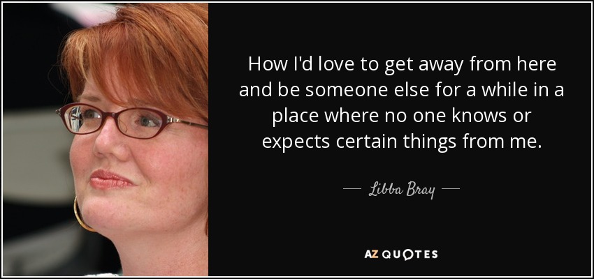 How I'd love to get away from here and be someone else for a while in a place where no one knows or expects certain things from me. - Libba Bray