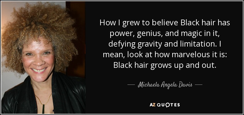 How I grew to believe Black hair has power, genius, and magic in it, defying gravity and limitation. I mean, look at how marvelous it is: Black hair grows up and out. - Michaela Angela Davis