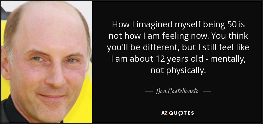 How I imagined myself being 50 is not how I am feeling now. You think you'll be different, but I still feel like I am about 12 years old - mentally, not physically. - Dan Castellaneta
