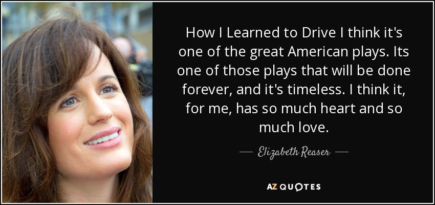 How I Learned to Drive I think it's one of the great American plays. Its one of those plays that will be done forever, and it's timeless. I think it, for me, has so much heart and so much love. - Elizabeth Reaser