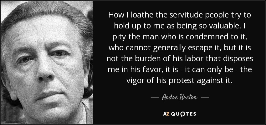 How I loathe the servitude people try to hold up to me as being so valuable. I pity the man who is condemned to it, who cannot generally escape it, but it is not the burden of his labor that disposes me in his favor, it is - it can only be - the vigor of his protest against it. - Andre Breton