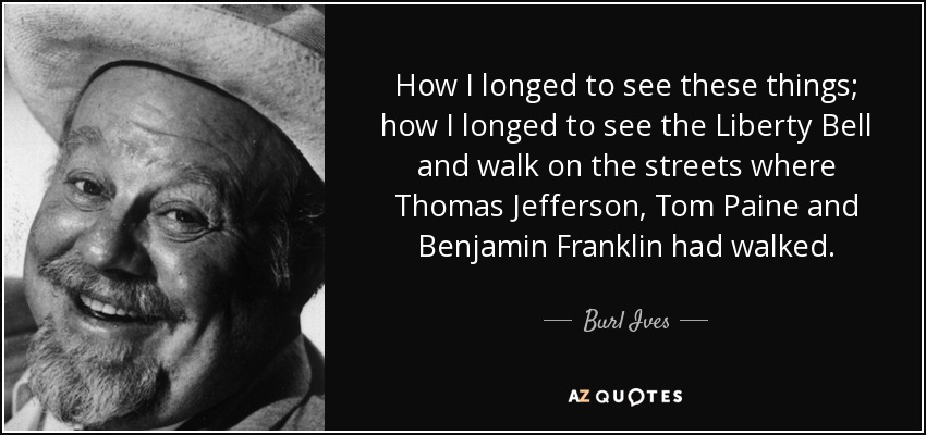 How I longed to see these things; how I longed to see the Liberty Bell and walk on the streets where Thomas Jefferson, Tom Paine and Benjamin Franklin had walked. - Burl Ives