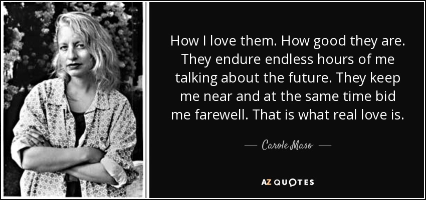 How I love them. How good they are. They endure endless hours of me talking about the future. They keep me near and at the same time bid me farewell. That is what real love is. - Carole Maso