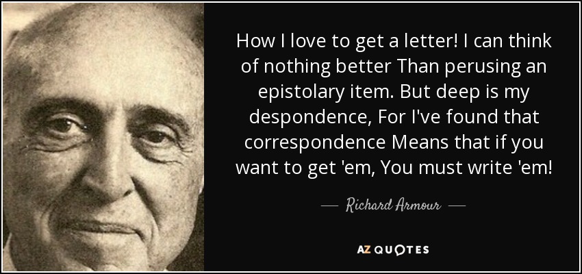 How I love to get a letter! I can think of nothing better Than perusing an epistolary item. But deep is my despondence, For I've found that correspondence Means that if you want to get 'em, You must write 'em! - Richard Armour