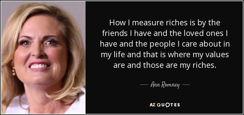 How I measure riches is by the friends I have and the loved ones I have and the people I care about in my life and that is where my values are and those are my riches. - Ann Romney
