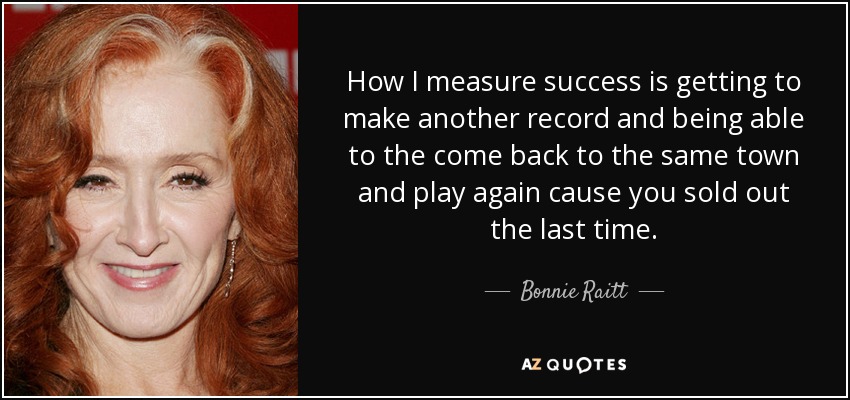 How I measure success is getting to make another record and being able to the come back to the same town and play again cause you sold out the last time. - Bonnie Raitt