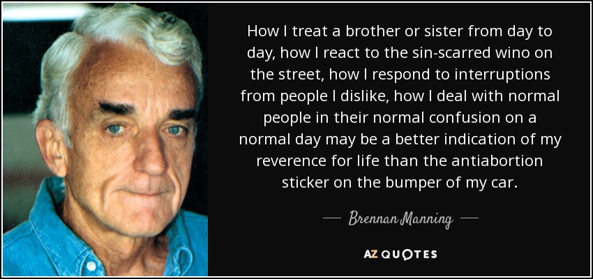 How I treat a brother or sister from day to day, how I react to the sin-scarred wino on the street, how I respond to interruptions from people I dislike, how I deal with normal people in their normal confusion on a normal day may be a better indication of my reverence for life than the antiabortion sticker on the bumper of my car. - Brennan Manning