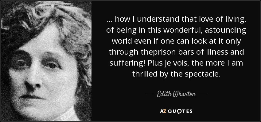 ... how I understand that love of living, of being in this wonderful, astounding world even if one can look at it only through theprison bars of illness and suffering! Plus je vois, the more I am thrilled by the spectacle. - Edith Wharton