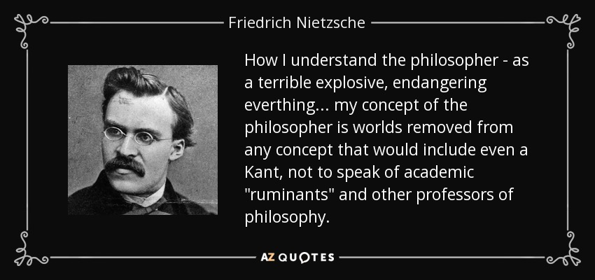 How I understand the philosopher - as a terrible explosive, endangering everthing... my concept of the philosopher is worlds removed from any concept that would include even a Kant, not to speak of academic 