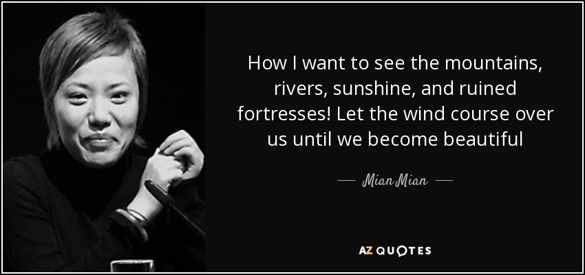 How I want to see the mountains, rivers, sunshine, and ruined fortresses! Let the wind course over us until we become beautiful - Mian Mian