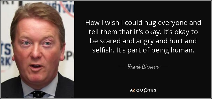 How I wish I could hug everyone and tell them that it's okay. It's okay to be scared and angry and hurt and selfish. It's part of being human. - Frank Warren