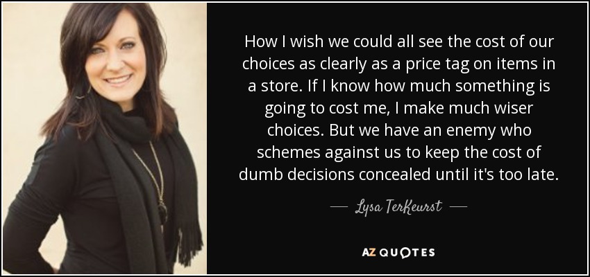 How I wish we could all see the cost of our choices as clearly as a price tag on items in a store. If I know how much something is going to cost me, I make much wiser choices. But we have an enemy who schemes against us to keep the cost of dumb decisions concealed until it's too late. - Lysa TerKeurst
