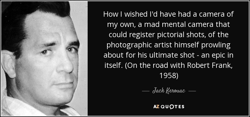 How I wished I'd have had a camera of my own, a mad mental camera that could register pictorial shots, of the photographic artist himself prowling about for his ultimate shot - an epic in itself. (On the road with Robert Frank, 1958) - Jack Kerouac