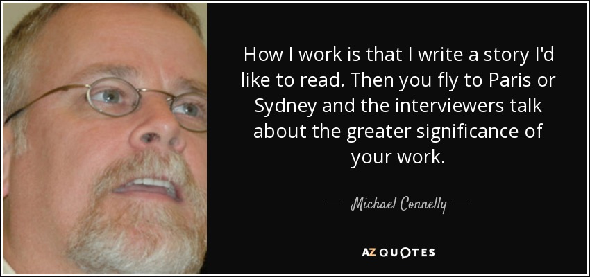 How I work is that I write a story I'd like to read. Then you fly to Paris or Sydney and the interviewers talk about the greater significance of your work. - Michael Connelly