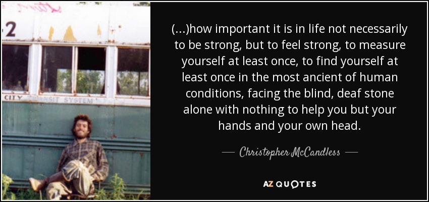 (...)how important it is in life not necessarily to be strong, but to feel strong, to measure yourself at least once, to find yourself at least once in the most ancient of human conditions, facing the blind, deaf stone alone with﻿ nothing to help you but your hands and your own head. - Christopher McCandless